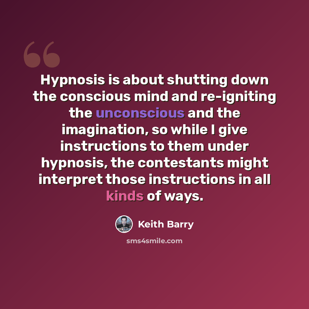 “Hypnosis is about shutting down the conscious mind and re-igniting the unconscious and the imagination, so while I give instructions to them under hypnosis, the contestants might interpret those instructions in all kinds of ways.” quote by Keith Barry