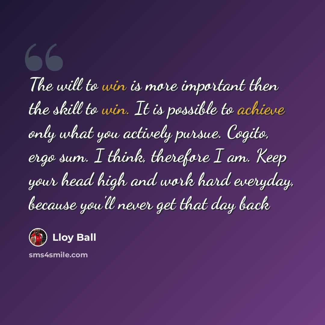 “The will to win is more important then the skill to win. It is possible to achieve only what you actively pursue. Cogito, ergo sum. I think, therefore I am. Keep your head high and work hard everyday, because you'll never get that day back” quote by Lloy Ball