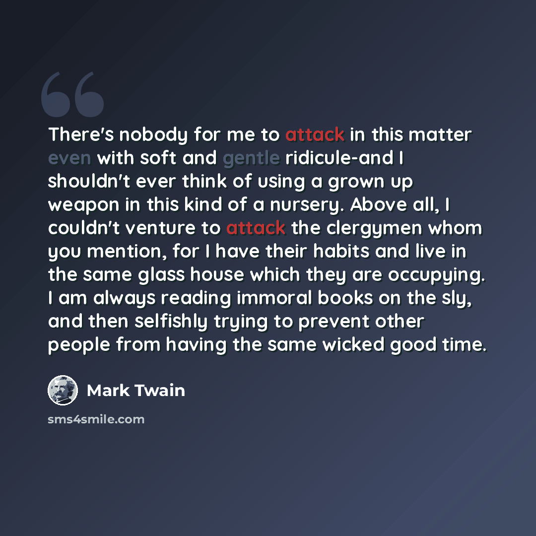 “There's nobody for me to attack in this matter even with soft and gentle ridicule-and I shouldn't ever think of using a grown up weapon in this kind of a nursery. Above all, I couldn't venture to attack the clergymen whom you mention, for I have their habits and live in the same glass house which…” quote by Mark Twain