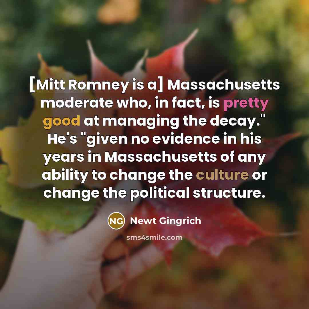 “[Mitt Romney is a] Massachusetts moderate who, in fact, is pretty good at managing the decay." He's "given no evidence in his years in Massachusetts of any ability to change the culture or change the political structure.” quote by Newt Gingrich
