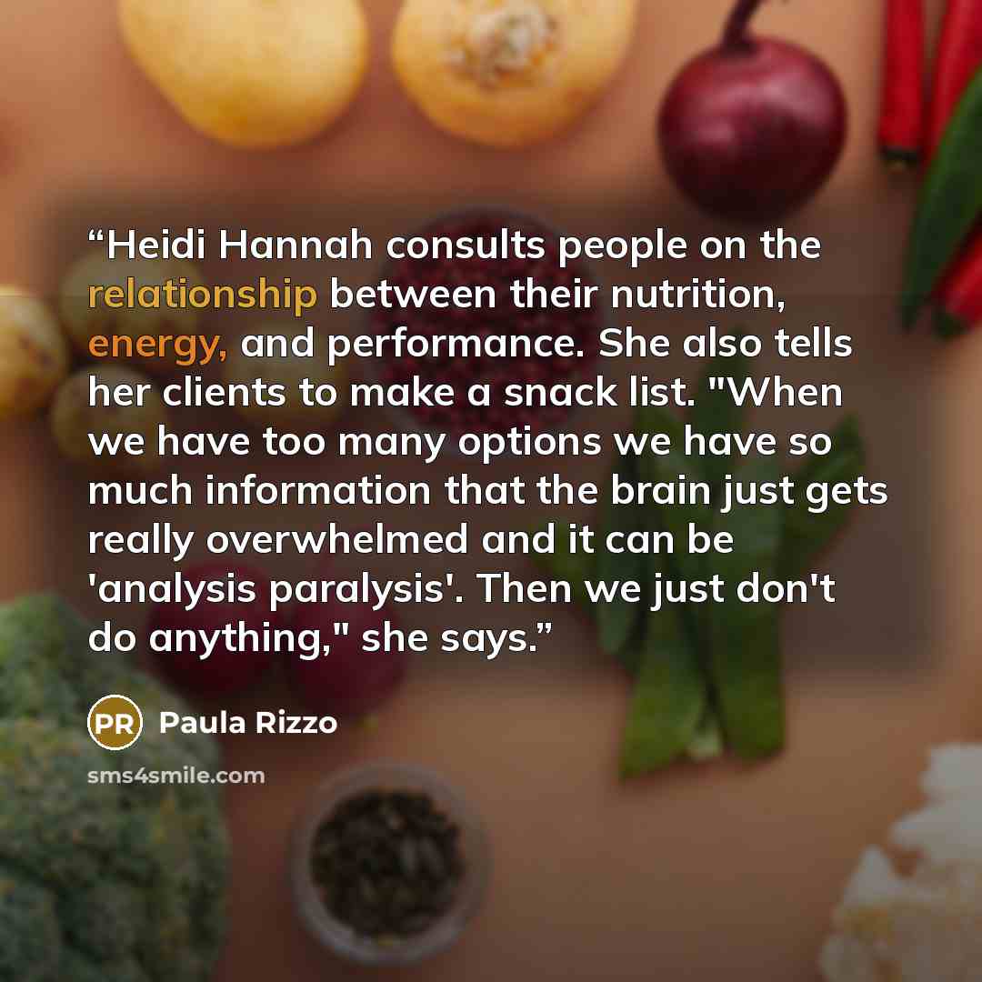 “Heidi Hannah consults people on the relationship between their nutrition, energy, and performance. She also tells her clients to make a snack list. "When we have too many options we have so much information that the brain just gets really overwhelmed and it can be 'analysis paralysis'. Then we…” quote by Paula Rizzo