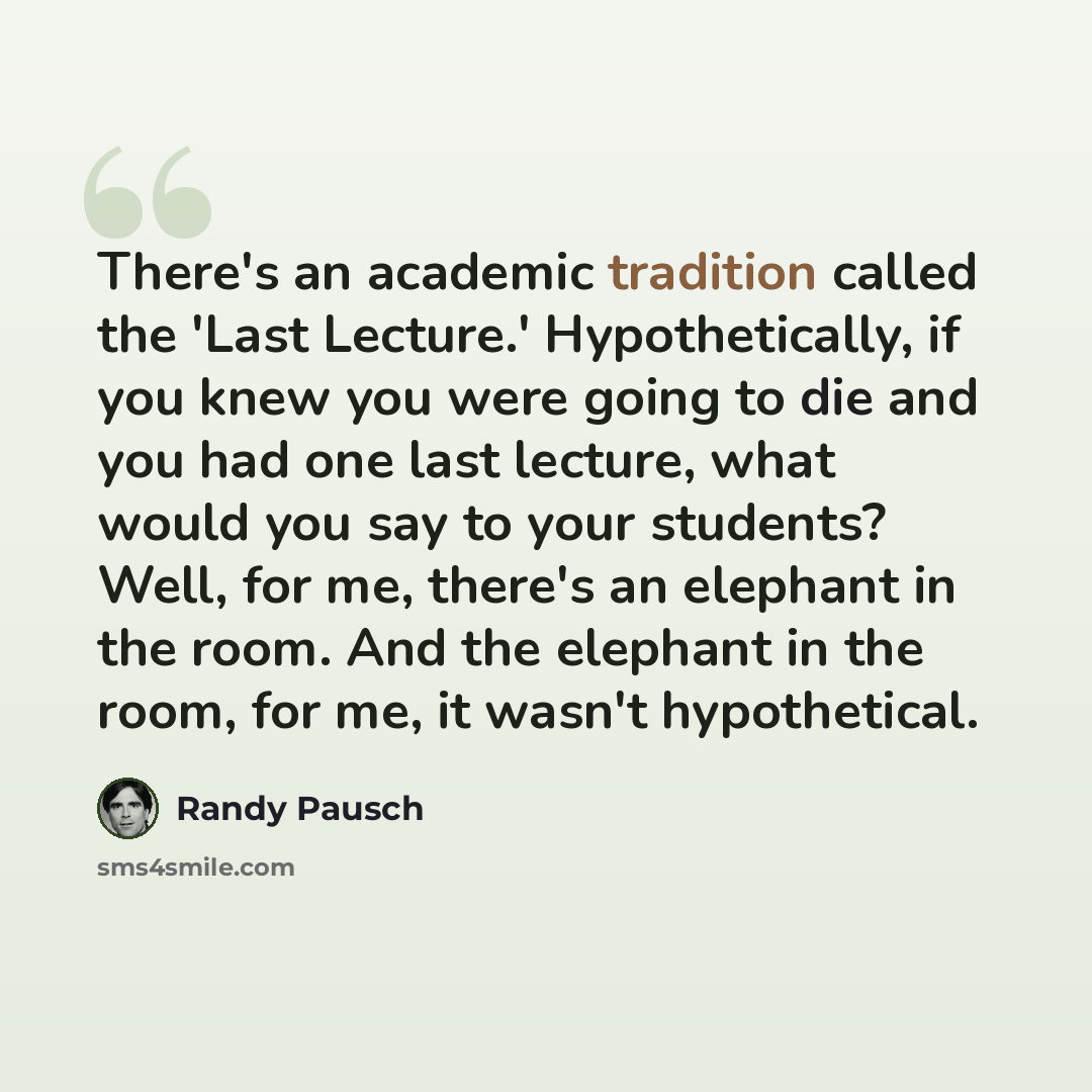 “There's an academic tradition called the 'Last Lecture.' Hypothetically, if you knew you were going to die and you had one last lecture, what would you say to your students? Well, for me, there's an elephant in the room. And the elephant in the room, for me, it wasn't hypothetical.” quote by Randy Pausch
