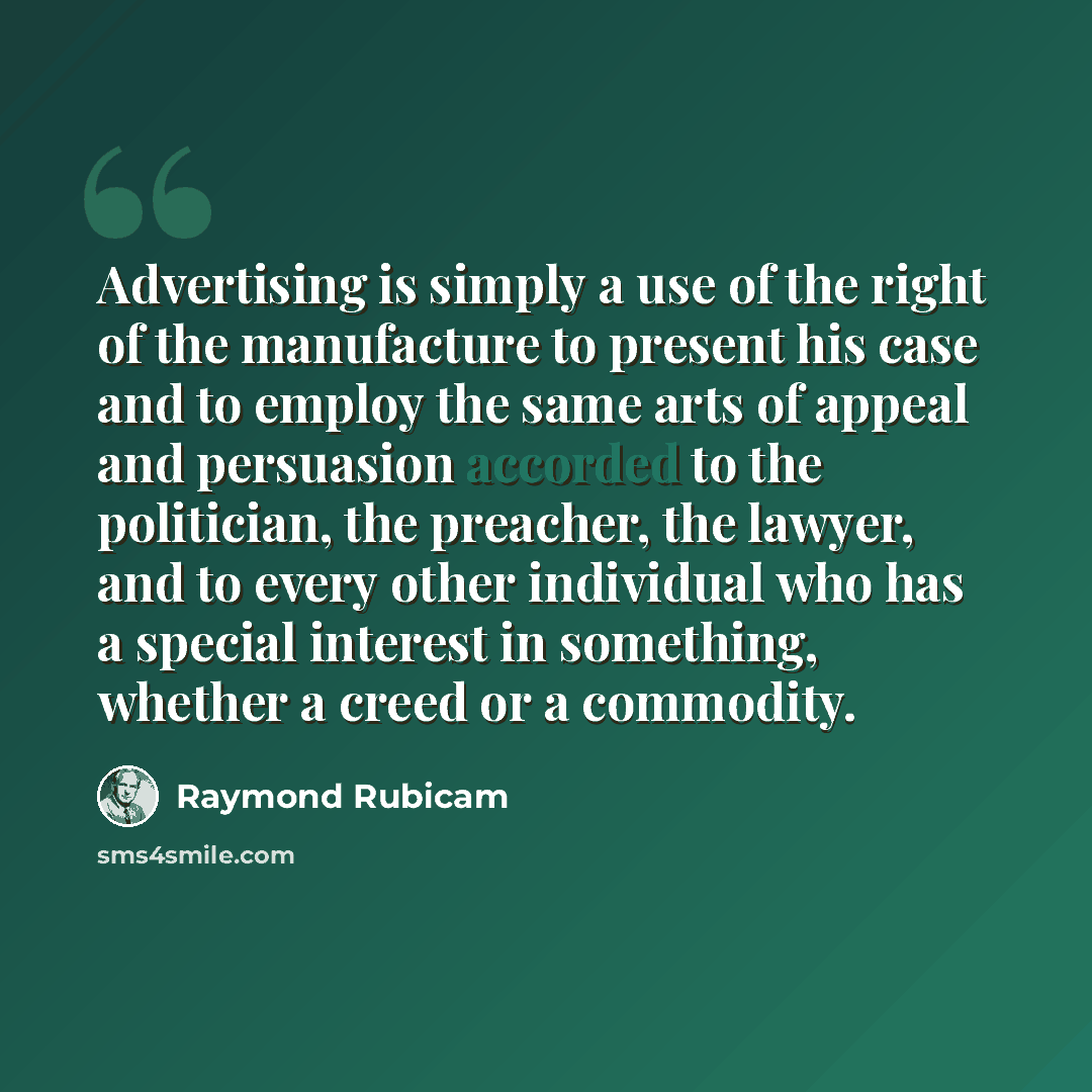 “Advertising is simply a use of the right of the manufacture to present his case and to employ the same arts of appeal and persuasion accorded to the politician, the preacher, the lawyer, and to every other individual who has a special interest in something, whether a creed or a commodity.” quote by Raymond Rubicam