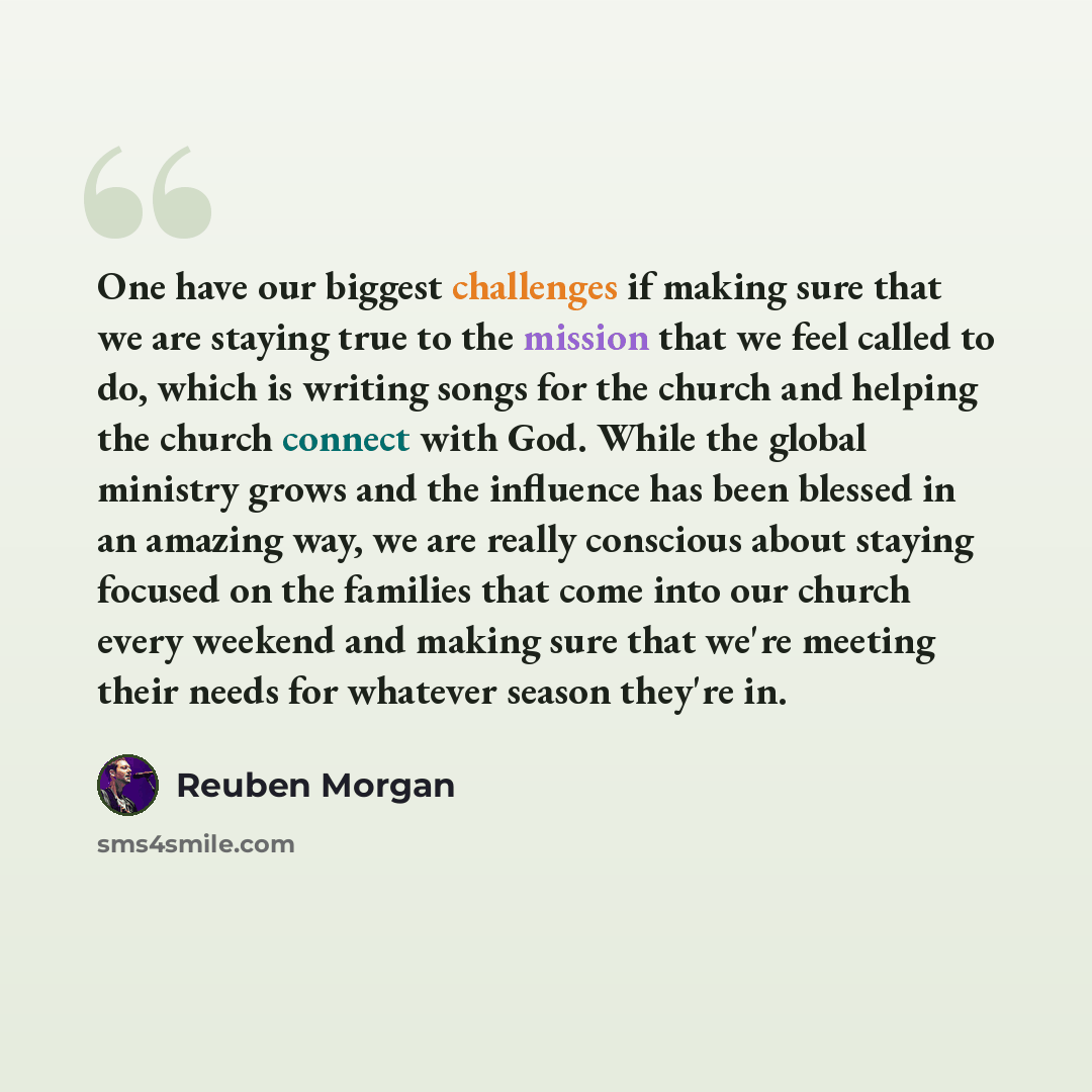 “One have our biggest challenges if making sure that we are staying true to the mission that we feel called to do, which is writing songs for the church and helping the church connect with God. While the global ministry grows and the influence has been blessed in an amazing way, we are really…” quote by Reuben Morgan