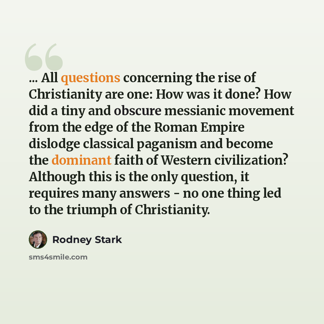 “... All questions concerning the rise of Christianity are one: How was it done? How did a tiny and obscure messianic movement from the edge of the Roman Empire dislodge classical paganism and become the dominant faith of Western civilization? Although this is the only question, it requires many…” quote by Rodney Stark
