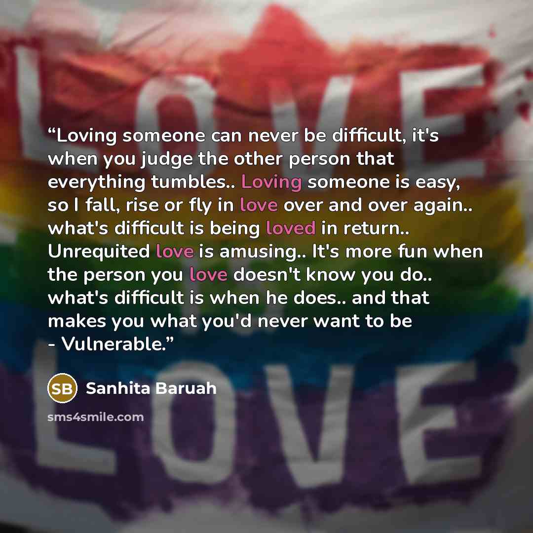 “Loving someone can never be difficult, it's when you judge the other person that everything tumbles.. Loving someone is easy, so I fall, rise or fly in love over and over again.. what's difficult is being loved in return.. Unrequited love is amusing.. It's more fun when the person you love doesn't…” quote by Sanhita Baruah