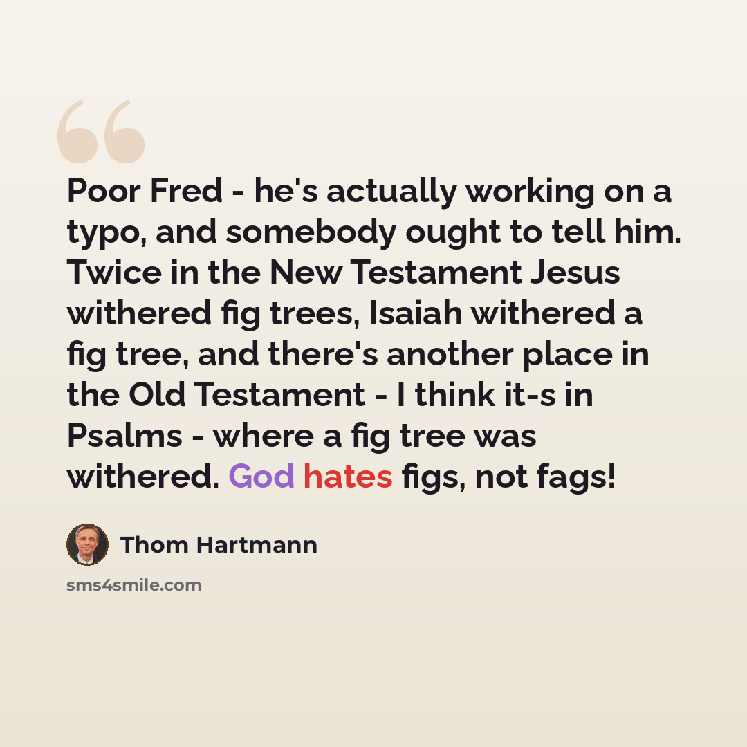 “Poor Fred - he's actually working on a typo, and somebody ought to tell him. Twice in the New Testament Jesus withered fig trees, Isaiah withered a fig tree, and there's another place in the Old Testament - I think it-s in Psalms - where a fig tree was withered. God hates figs, not fags!” quote by Thom Hartmann