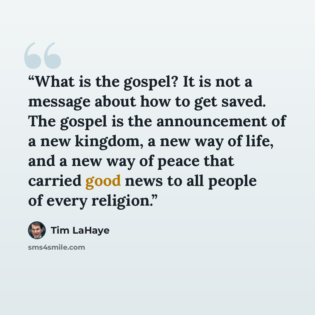 “What is the gospel? It is not a message about how to get saved. The gospel is the announcement of a new kingdom, a new way of life, and a new way of peace that carried good news to all people of every religion.” quote by Tim LaHaye