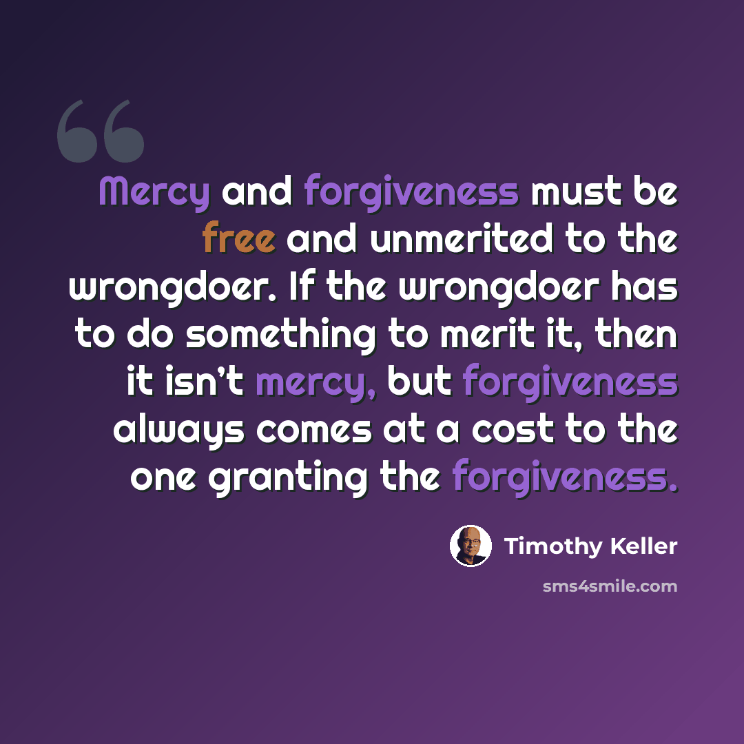 “Mercy and forgiveness must be free and unmerited to the wrongdoer. If the wrongdoer has to do something to merit it, then it isn’t mercy, but forgiveness always comes at a cost to the one granting the forgiveness.” quote by Timothy Keller
