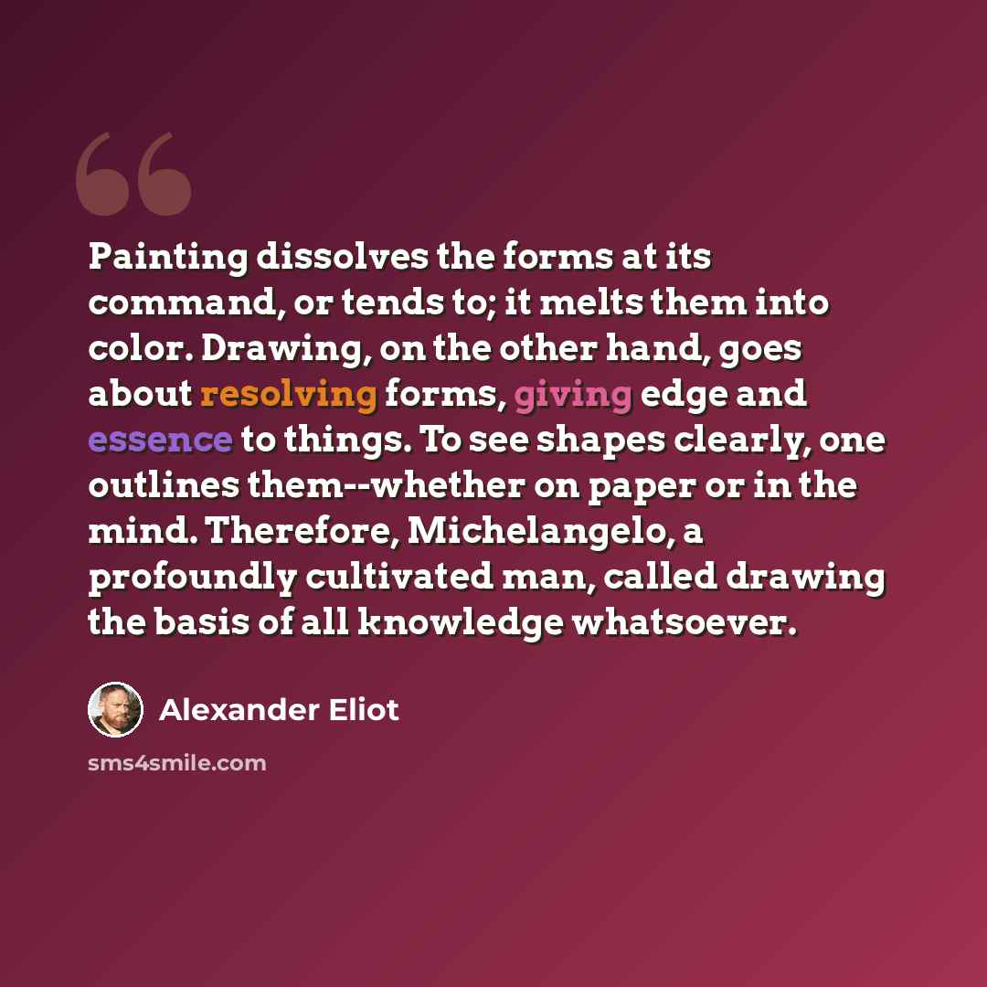 “Painting dissolves the forms at its command, or tends to; it melts them into color. Drawing, on the other hand, goes about resolving forms, giving edge and essence to things. To see shapes clearly, one outlines them--whether on paper or in the mind. Therefore, Michelangelo, a profoundly cultivated…” quote by Alexander Eliot