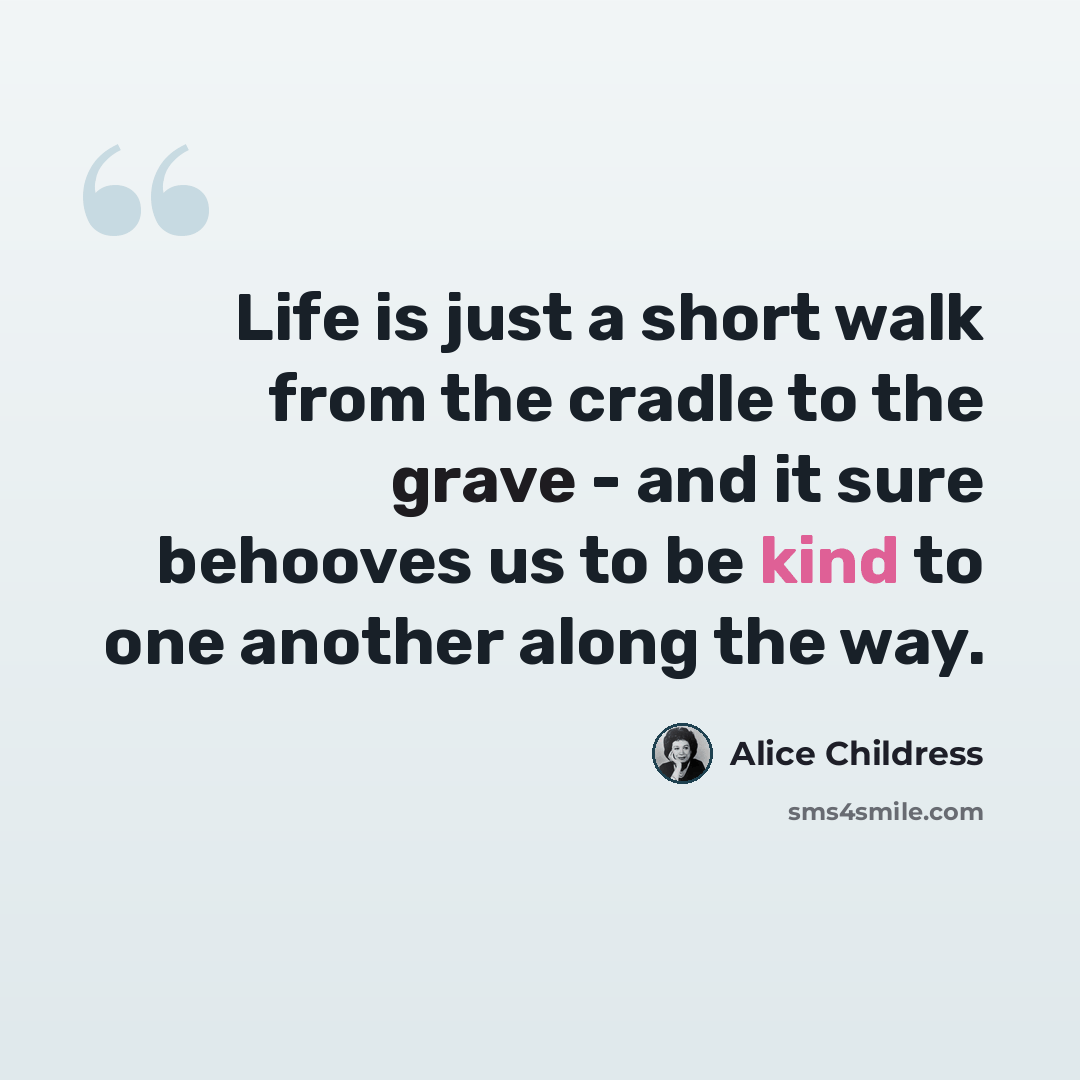 “Life is just a short walk from the cradle to the grave - and it sure behooves us to be kind to one another along the way.” quote by Alice Childress