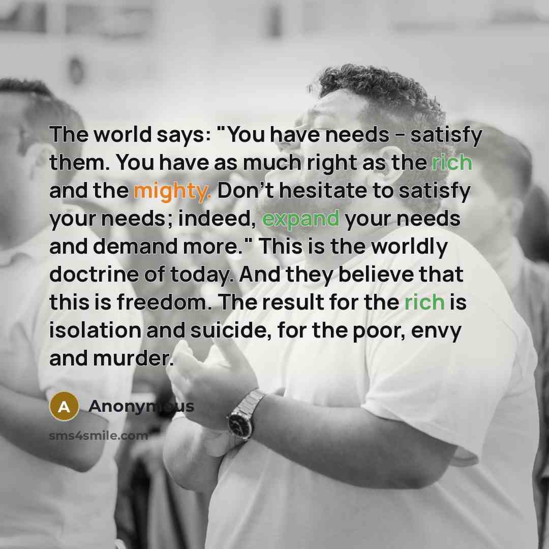 “The world says: "You have needs -- satisfy them. You have as much right as the rich and the mighty. Don't hesitate to satisfy your needs; indeed, expand your needs and demand more." This is the worldly doctrine of today. And they believe that this is freedom. The result for the rich is isolation…” quote by Anonymous