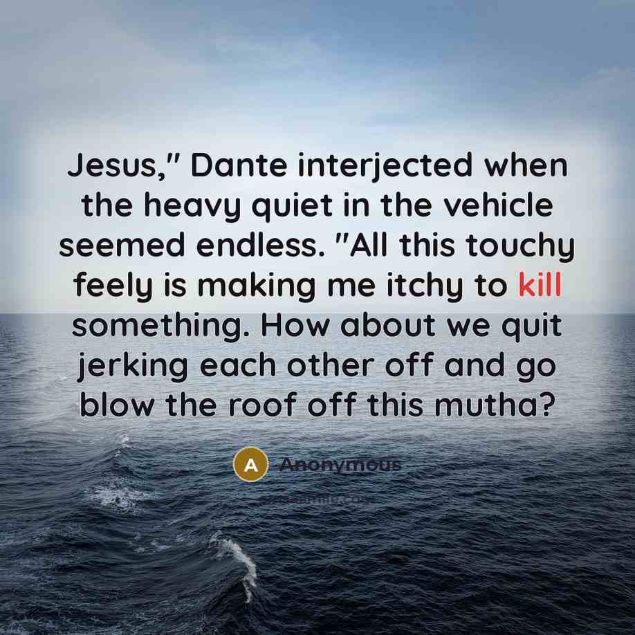 “Jesus," Dante interjected when the heavy quiet in the vehicle seemed endless. "All this touchy feely is making me itchy to kill something. How about we quit jerking each other off and go blow the roof off this mutha?” quote by Anonymous
