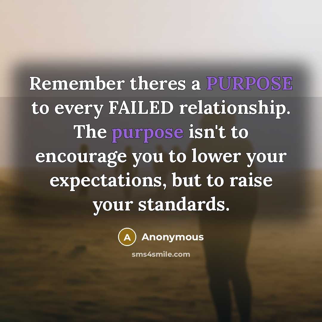 “Remember theres a PURPOSE to every FAILED relationship. The purpose isn't to encourage you to lower your expectations, but to raise your standards.” quote by Anonymous