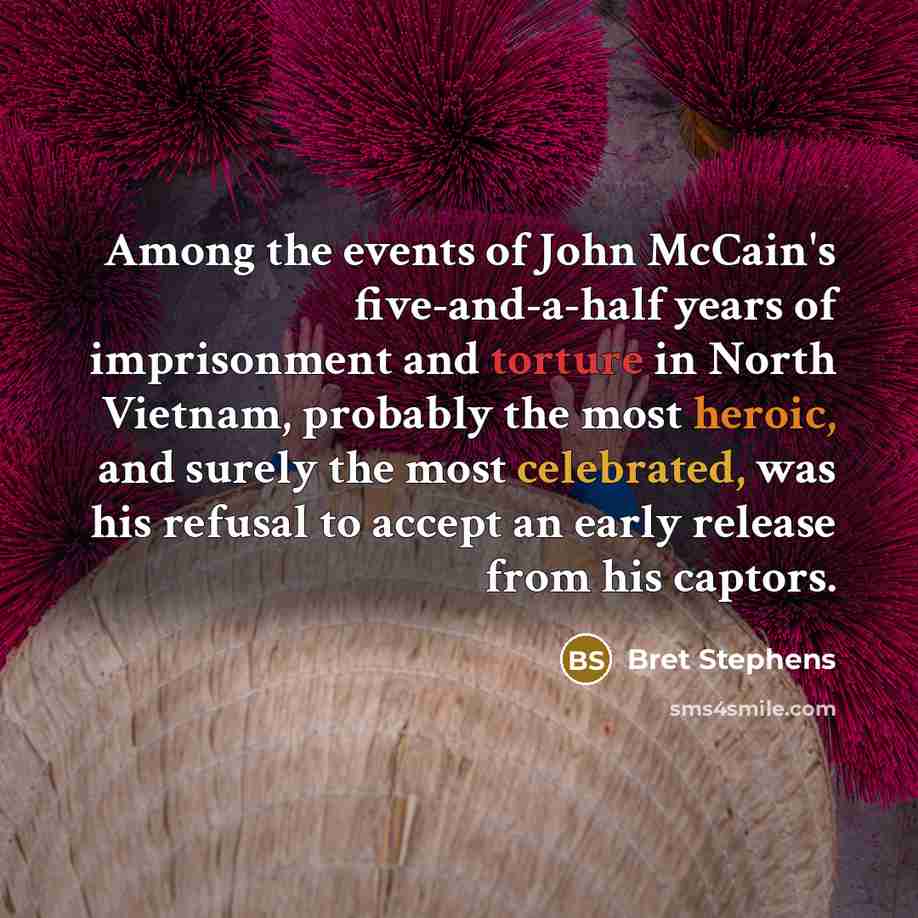 “Among the events of John McCain's five-and-a-half years of imprisonment and torture in North Vietnam, probably the most heroic, and surely the most celebrated, was his refusal to accept an early release from his captors.” quote by Bret Stephens
