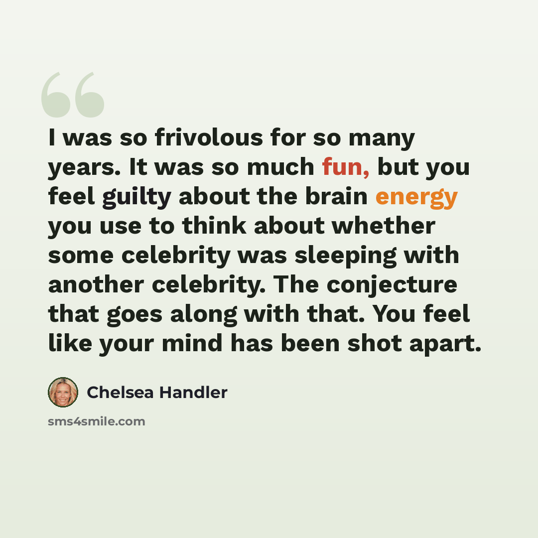 “I was so frivolous for so many years. It was so much fun, but you feel guilty about the brain energy you use to think about whether some celebrity was sleeping with another celebrity. The conjecture that goes along with that. You feel like your mind has been shot apart.” quote by Chelsea Handler