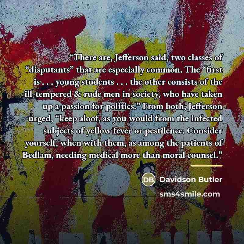 “There are, Jefferson said, two classes of “disputants” that are especially common. The “first is . . . young students . . . the other consists of the ill-tempered & rude men in society, who have taken up a passion for politics.” From both, Jefferson urged, “keep aloof, as you would from the…” quote by Davidson Butler