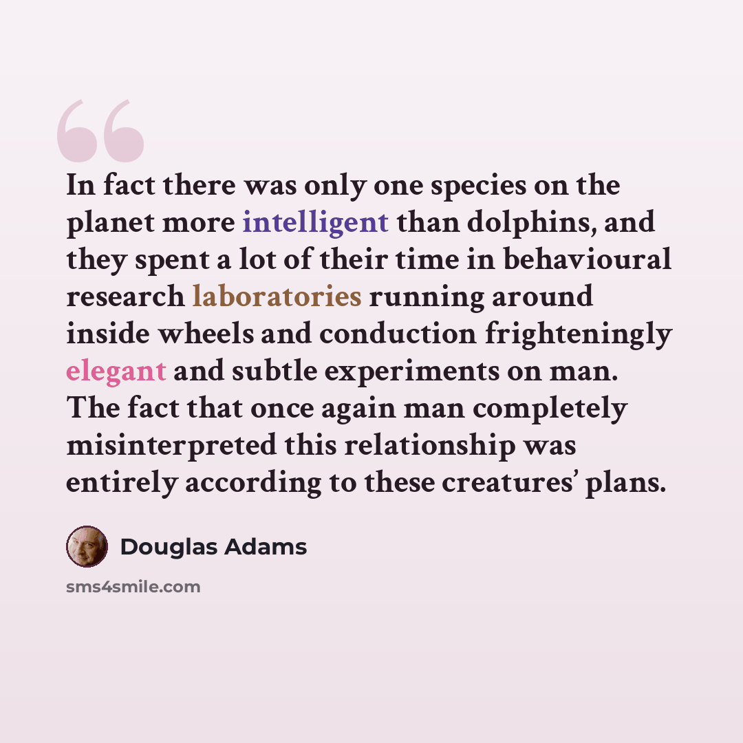 “In fact there was only one species on the planet more intelligent than dolphins, and they spent a lot of their time in behavioural research laboratories running around inside wheels and conduction frighteningly elegant and subtle experiments on man. The fact that once again man completely…” quote by Douglas Adams