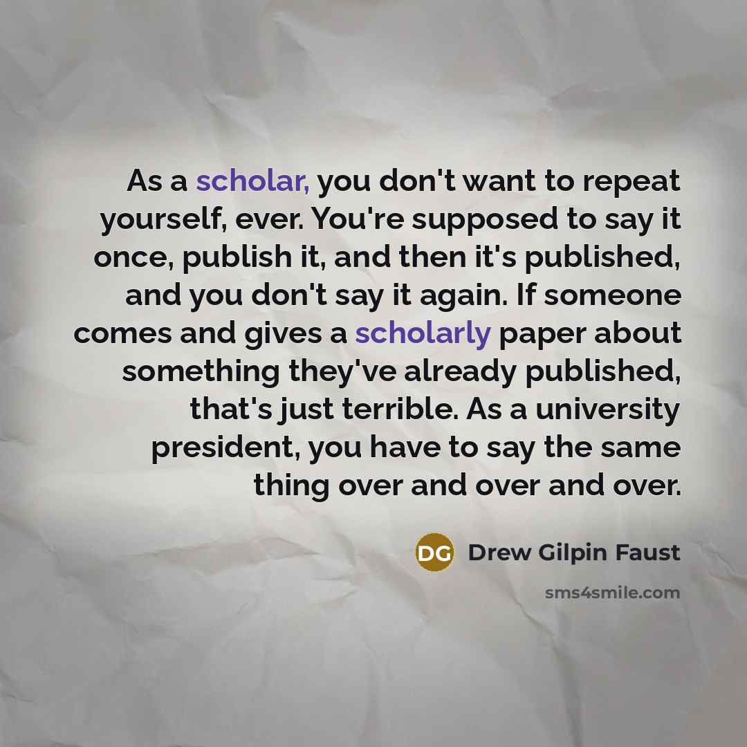 “As a scholar, you don't want to repeat yourself, ever. You're supposed to say it once, publish it, and then it's published, and you don't say it again. If someone comes and gives a scholarly paper about something they've already published, that's just terrible. As a university president, you have…” quote by Drew Gilpin Faust