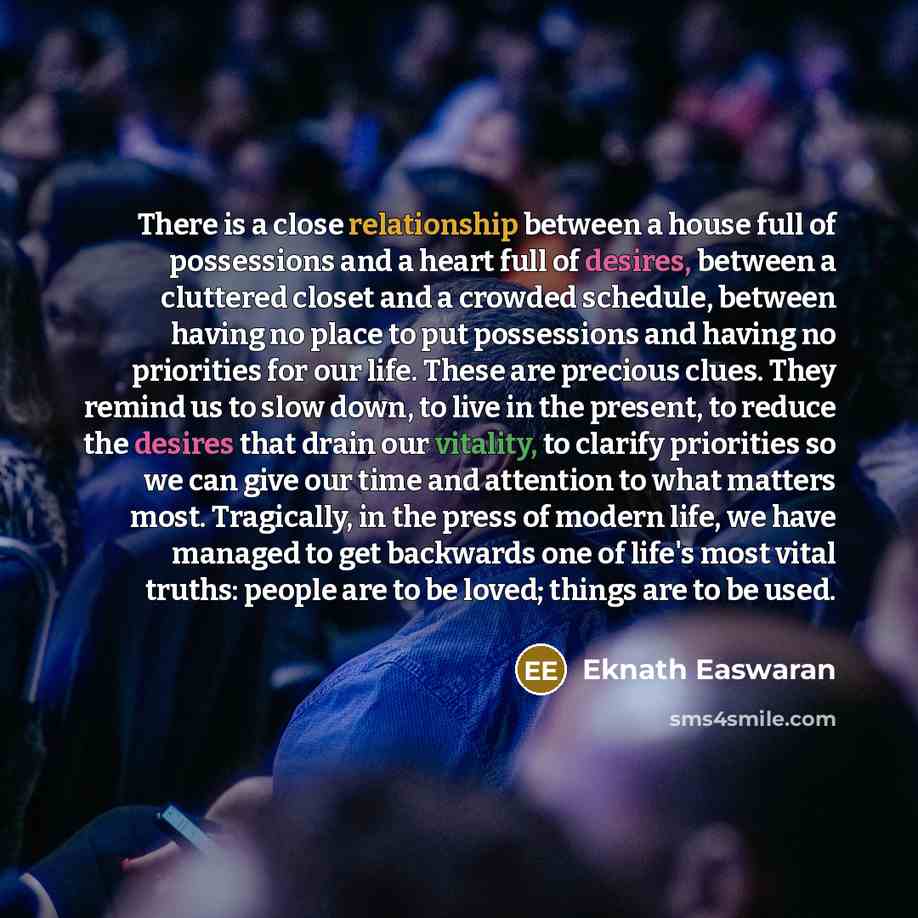 “There is a close relationship between a house full of possessions and a heart full of desires, between a cluttered closet and a crowded schedule, between having no place to put possessions and having no priorities for our life. These are precious clues. They remind us to slow down, to live in the…” quote by Eknath Easwaran