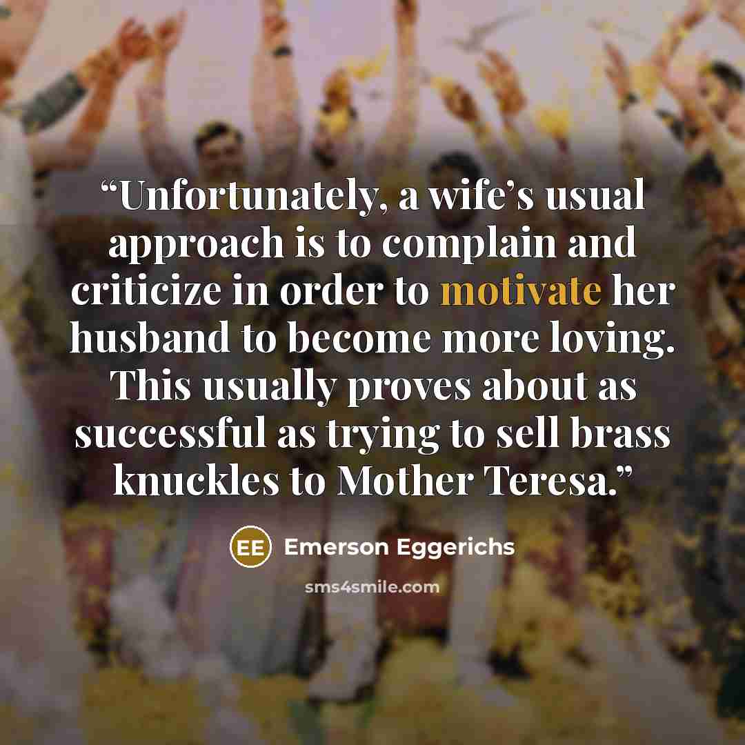 “Unfortunately, a wife’s usual approach is to complain and criticize in order to motivate her husband to become more loving. This usually proves about as successful as trying to sell brass knuckles to Mother Teresa.” quote by Emerson Eggerichs