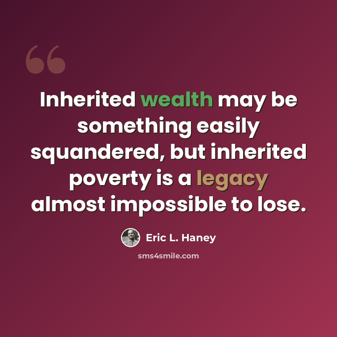 “Inherited wealth may be something easily squandered, but inherited poverty is a legacy almost impossible to lose.” quote by Eric L. Haney