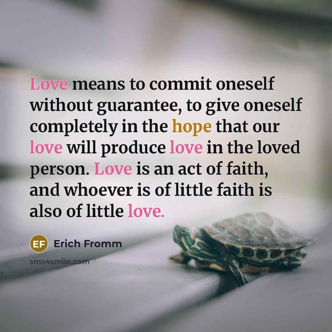 “Love means to commit oneself without guarantee, to give oneself completely in the hope that our love will produce love in the loved person. Love is an act of faith, and whoever is of little faith is also of little love.” quote by Erich Fromm
