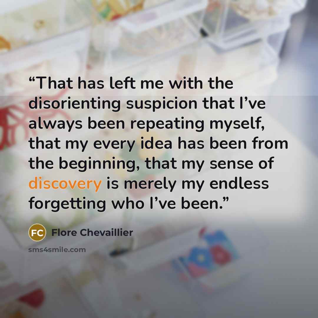 “That has left me with the disorienting suspicion that I’ve always been repeating myself, that my every idea has been from the beginning, that my sense of discovery is merely my endless forgetting who I’ve been.” quote by Flore Chevaillier