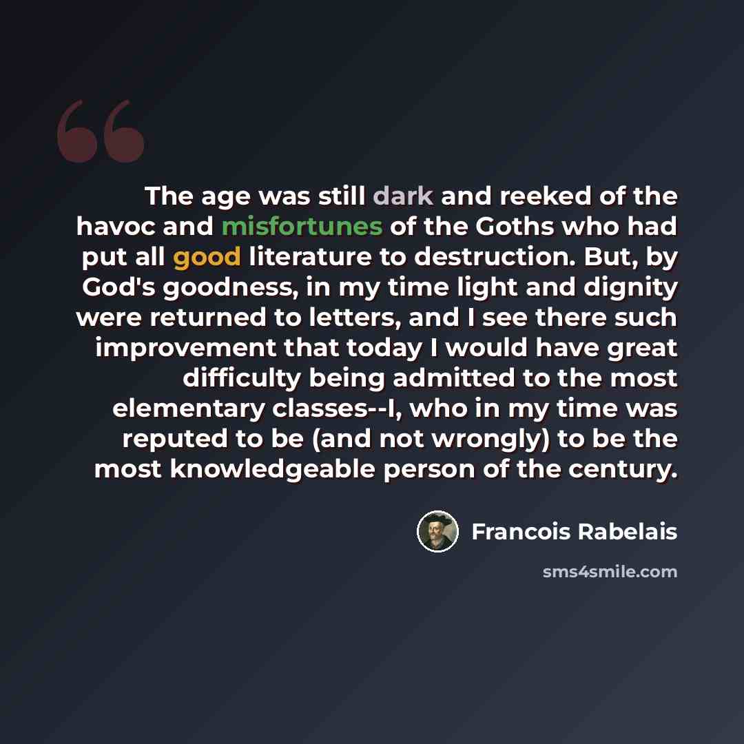 “The age was still dark and reeked of the havoc and misfortunes of the Goths who had put all good literature to destruction. But, by God's goodness, in my time light and dignity were returned to letters, and I see there such improvement that today I would have great difficulty being admitted to the…” quote by Francois Rabelais