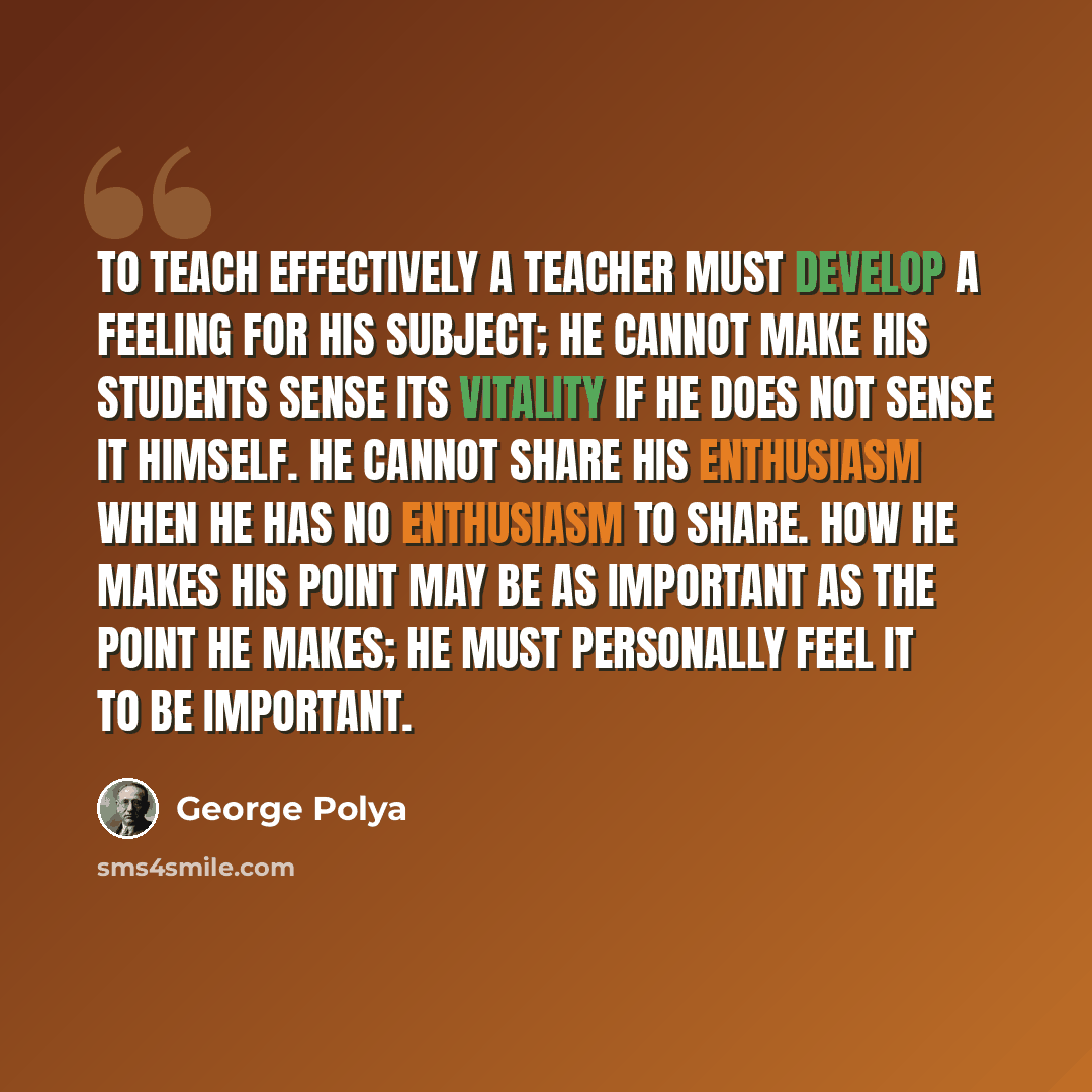 “To teach effectively a teacher must develop a feeling for his subject; he cannot make his students sense its vitality if he does not sense it himself. He cannot share his enthusiasm when he has no enthusiasm to share. How he makes his point may be as important as the point he makes; he must…” quote by George Polya
