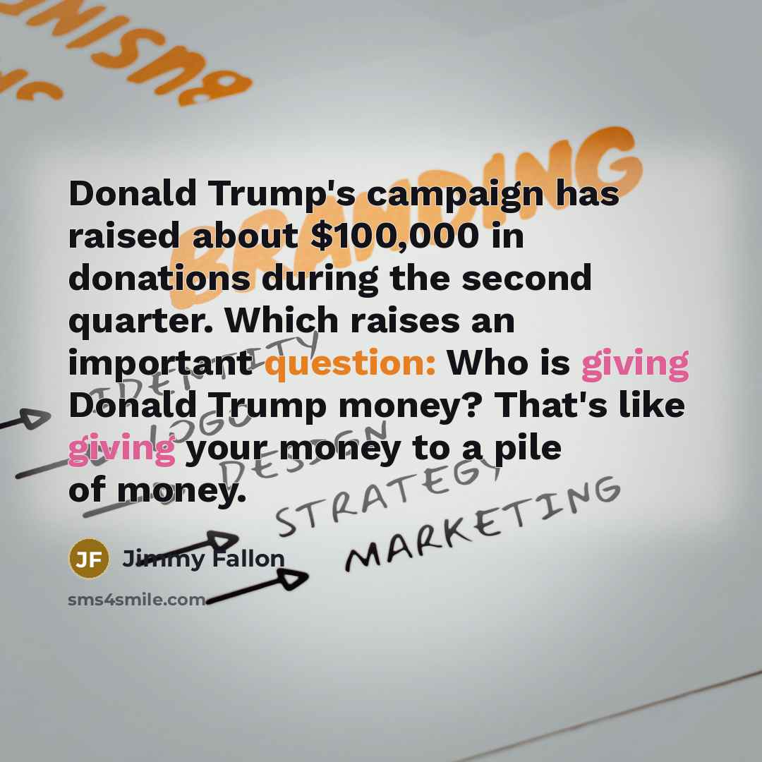 “Donald Trump's campaign has raised about $100,000 in donations during the second quarter. Which raises an important question: Who is giving Donald Trump money? That's like giving your money to a pile of money.” quote by Jimmy Fallon