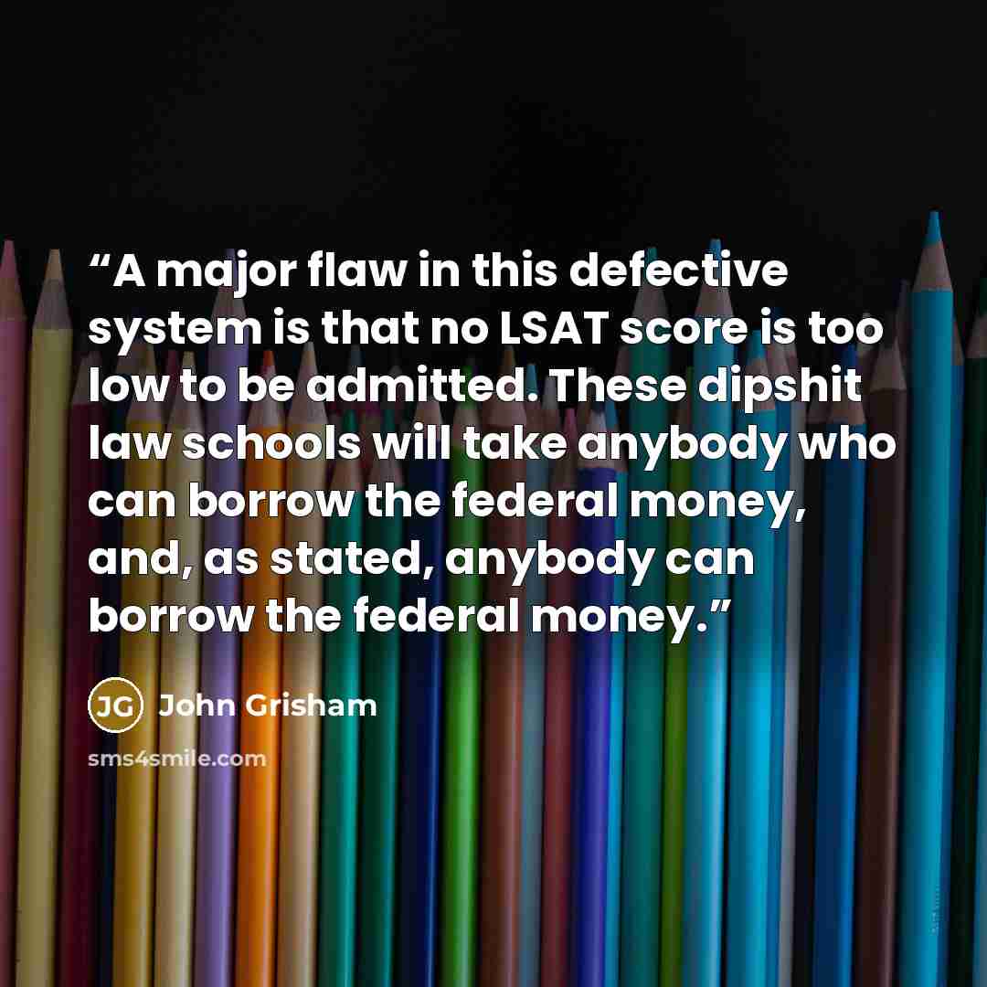 “A major flaw in this defective system is that no LSAT score is too low to be admitted. These dipshit law schools will take anybody who can borrow the federal money, and, as stated, anybody can borrow the federal money.” quote by John Grisham