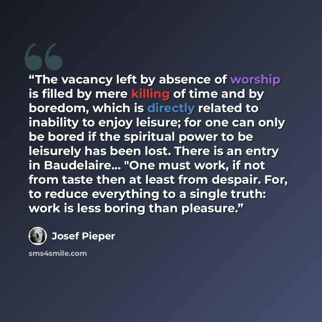 “The vacancy left by absence of worship is filled by mere killing of time and by boredom, which is directly related to inability to enjoy leisure; for one can only be bored if the spiritual power to be leisurely has been lost. There is an entry in Baudelaire... "One must work, if not from taste…” quote by Josef Pieper