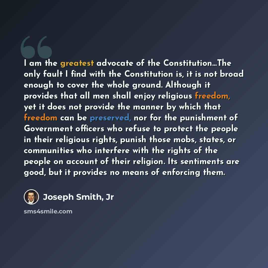 “I am the greatest advocate of the Constitution…The only fault I find with the Constitution is, it is not broad enough to cover the whole ground. Although it provides that all men shall enjoy religious freedom, yet it does not provide the manner by which that freedom can be preserved, nor for the…” quote by Joseph Smith, Jr