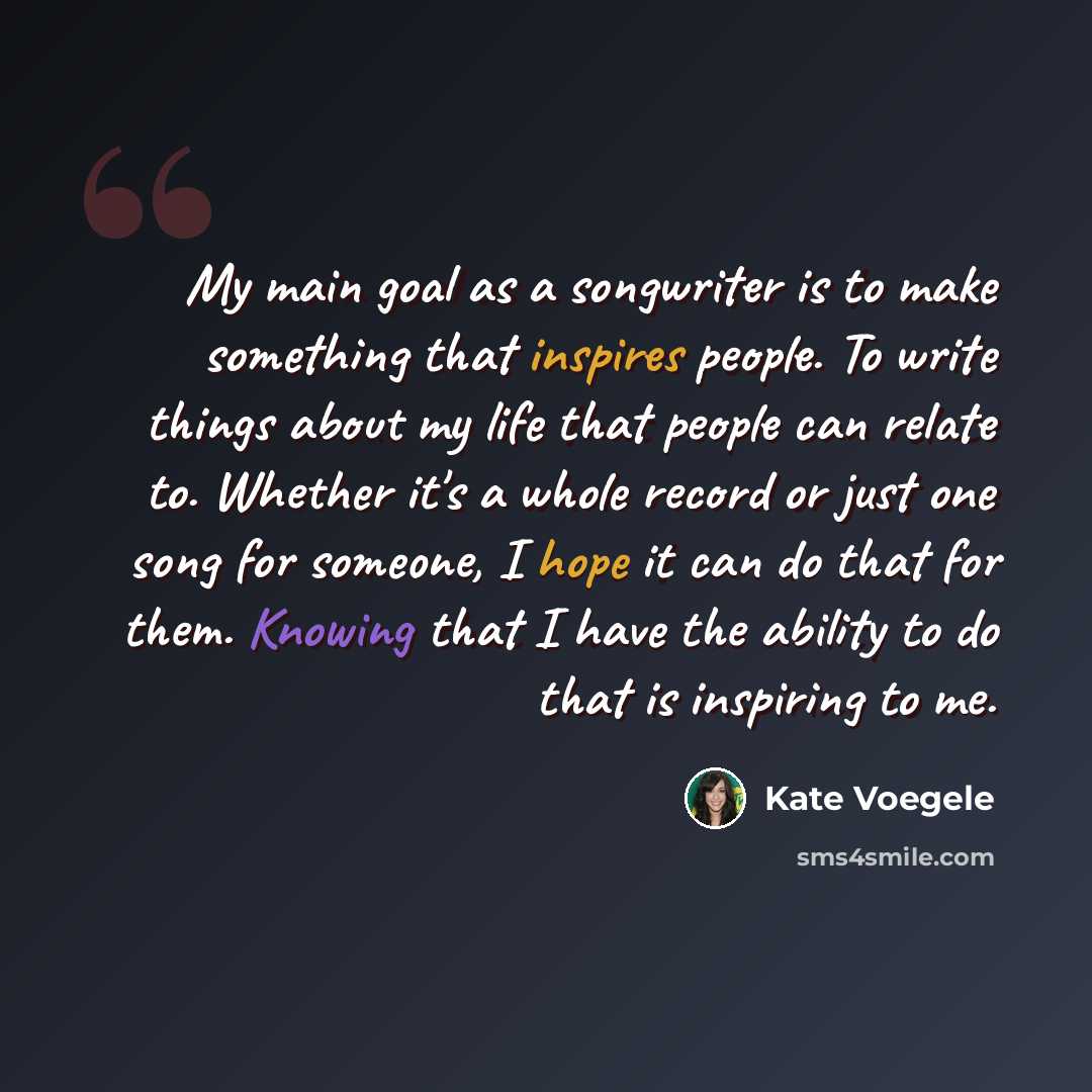 “My main goal as a songwriter is to make something that inspires people. To write things about my life that people can relate to. Whether it's a whole record or just one song for someone, I hope it can do that for them. Knowing that I have the ability to do that is inspiring to me.” quote by Kate Voegele