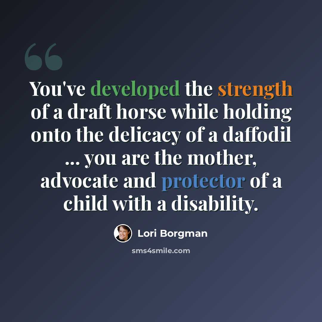 “You've developed the strength of a draft horse while holding onto the delicacy of a daffodil ... you are the mother, advocate and protector of a child with a disability.” quote by Lori Borgman