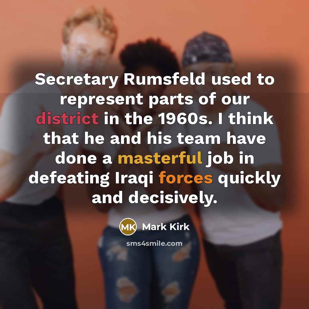 “Secretary Rumsfeld used to represent parts of our district in the 1960s. I think that he and his team have done a masterful job in defeating Iraqi forces quickly and decisively.” quote by Mark Kirk