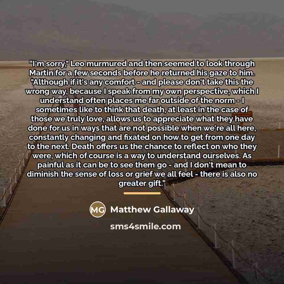 “I'm sorry," Leo murmured and then seemed to look through Martin for a few seconds before he returned his gaze to him. "Although if it's any comfort - and please don't take this the wrong way, because I speak from my own perspective, which I understand often places me far outside of the norm - I…” quote by Matthew Gallaway