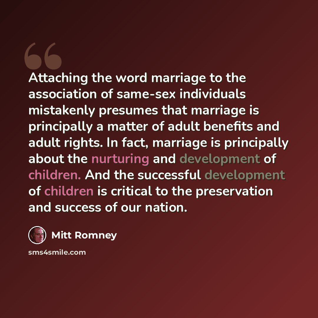 “Attaching the word marriage to the association of same-sex individuals mistakenly presumes that marriage is principally a matter of adult benefits and adult rights. In fact, marriage is principally about the nurturing and development of children. And the successful development of children is…” quote by Mitt Romney