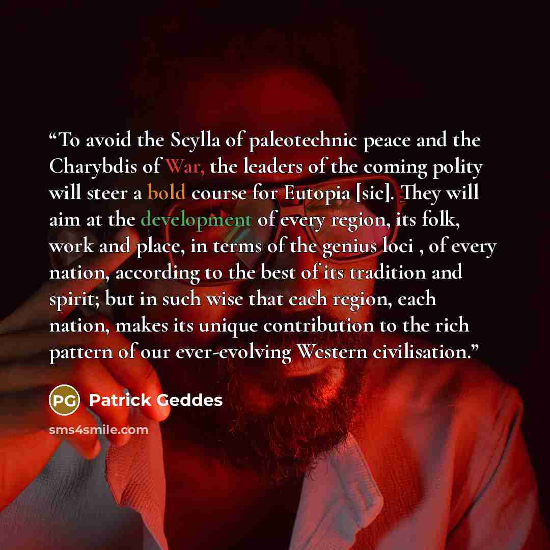 “To avoid the Scylla of paleotechnic peace and the Charybdis of War, the leaders of the coming polity will steer a bold course for Eutopia [sic]. They will aim at the development of every region, its folk, work and place, in terms of the genius loci , of every nation, according to the best of its…” quote by Patrick Geddes