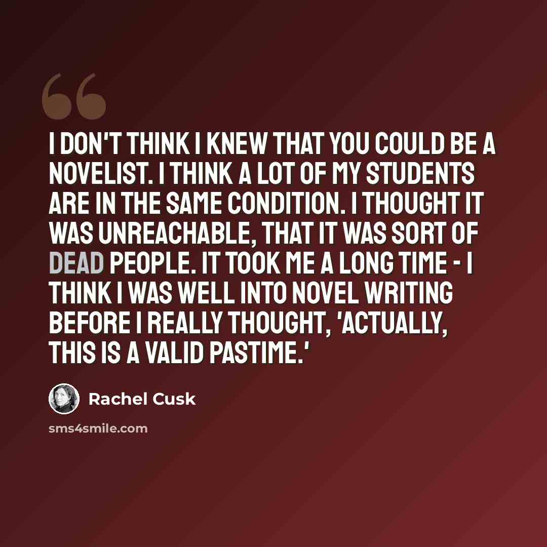 “I don't think I knew that you could be a novelist. I think a lot of my students are in the same condition. I thought it was unreachable, that it was sort of dead people. It took me a long time - I think I was well into novel writing before I really thought, 'Actually, this is a valid pastime.'” quote by Rachel Cusk