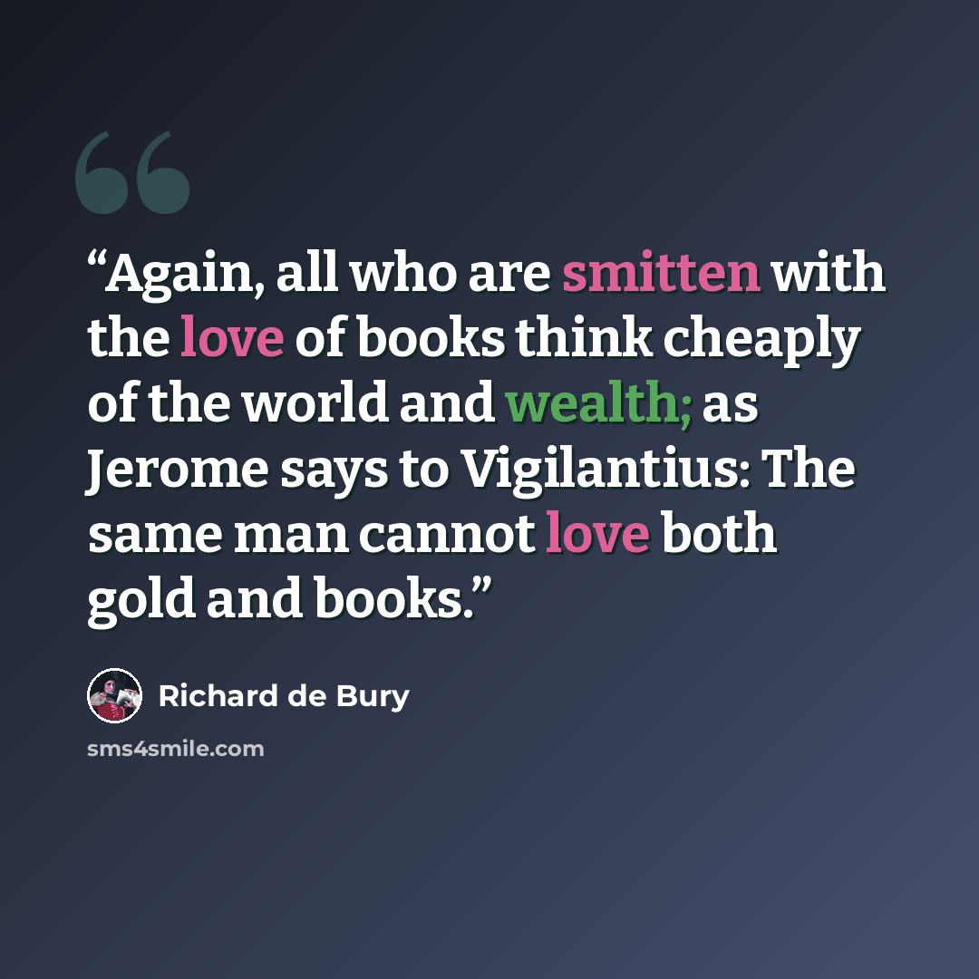 “Again, all who are smitten with the love of books think cheaply of the world and wealth; as Jerome says to Vigilantius: The same man cannot love both gold and books.” quote by Richard de Bury