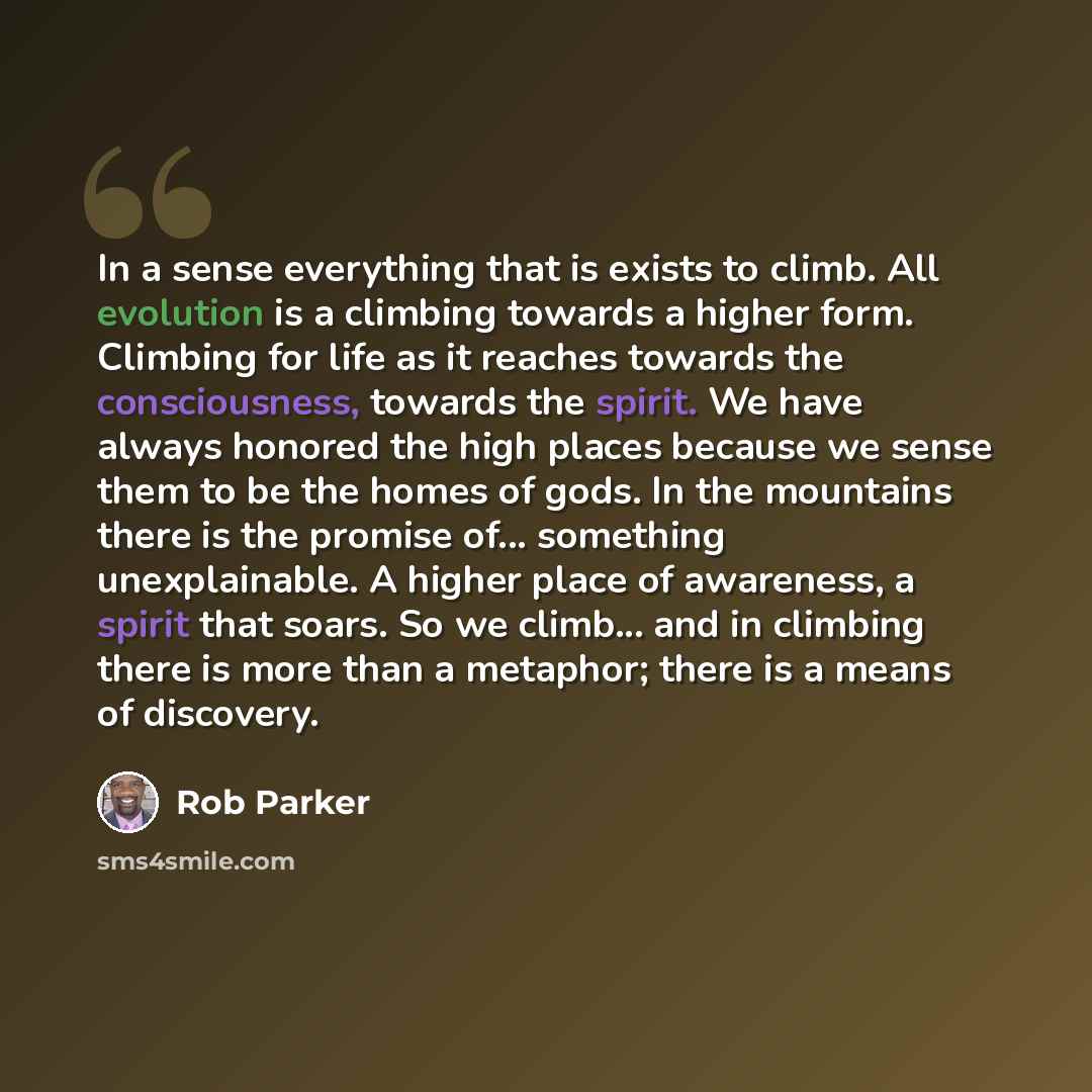 “In a sense everything that is exists to climb. All evolution is a climbing towards a higher form. Climbing for life as it reaches towards the consciousness, towards the spirit. We have always honored the high places because we sense them to be the homes of gods. In the mountains there is the…” quote by Rob Parker