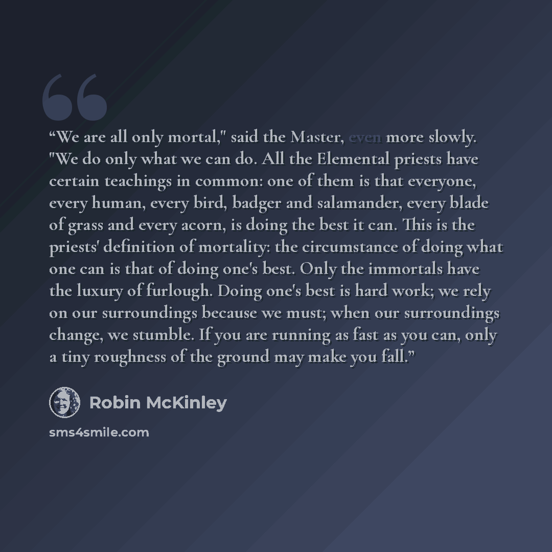“We are all only mortal," said the Master, even more slowly. "We do only what we can do. All the Elemental priests have certain teachings in common: one of them is that everyone, every human, every bird, badger and salamander, every blade of grass and every acorn, is doing the best it can. This is…” quote by Robin McKinley