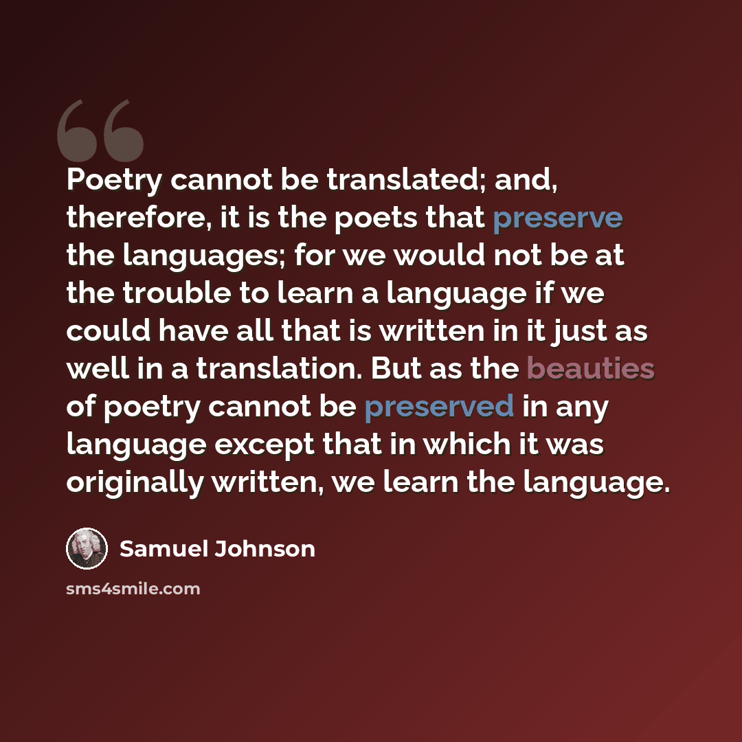 “Poetry cannot be translated; and, therefore, it is the poets that preserve the languages; for we would not be at the trouble to learn a language if we could have all that is written in it just as well in a translation. But as the beauties of poetry cannot be preserved in any language except that…” quote by Samuel Johnson