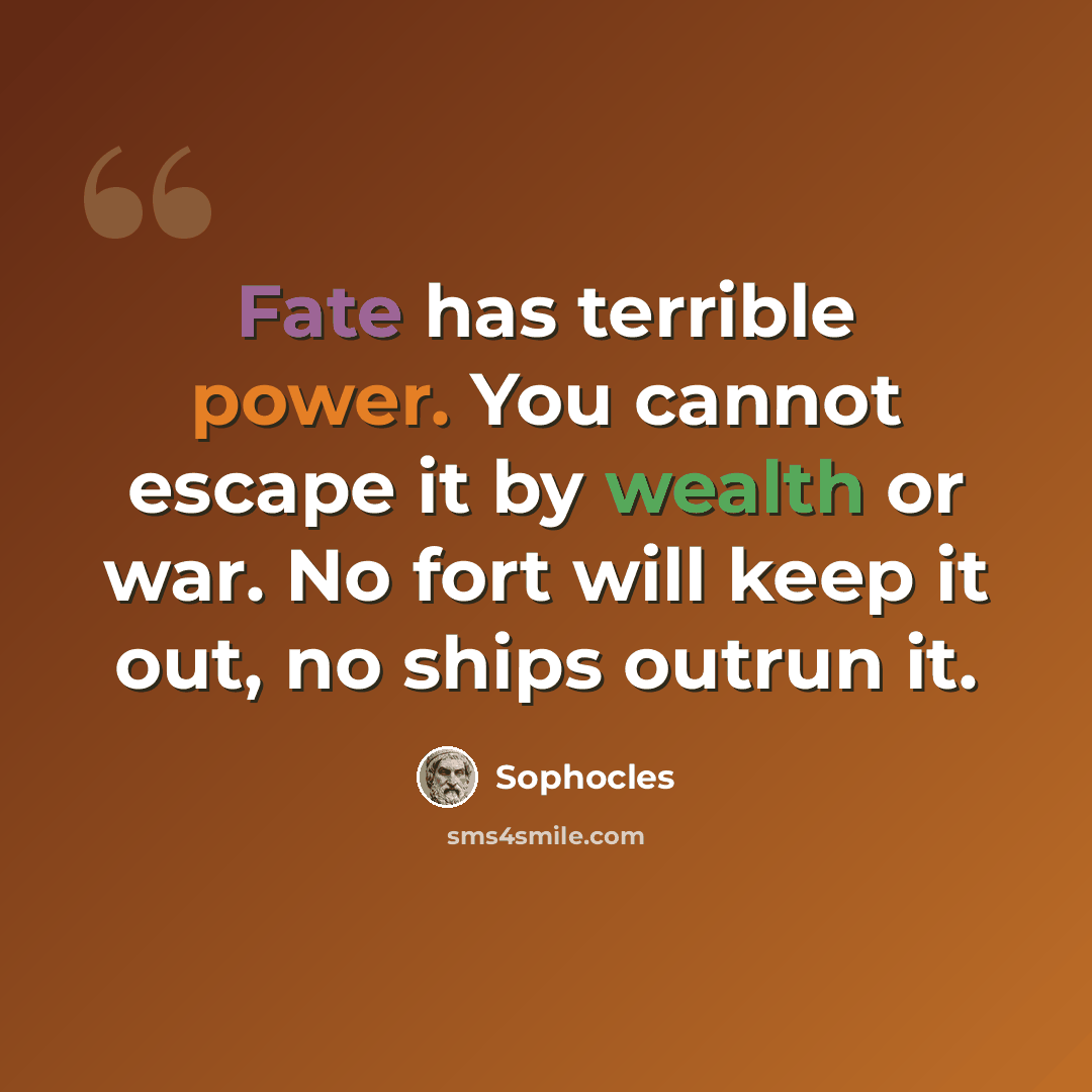 “Fate has terrible power. You cannot escape it by wealth or war. No fort will keep it out, no ships outrun it.” quote by Sophocles