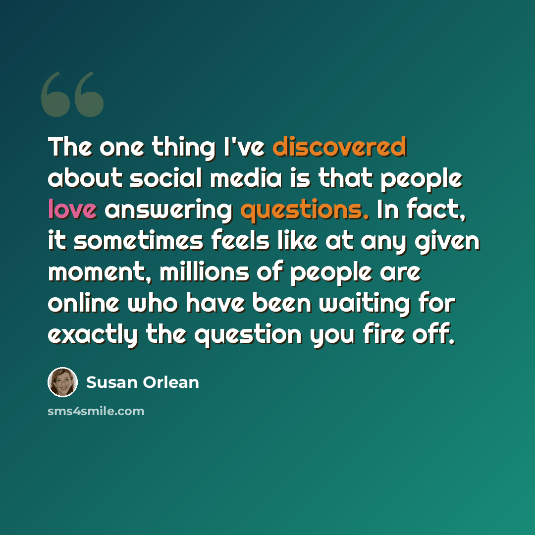 “The one thing I've discovered about social media is that people love answering questions. In fact, it sometimes feels like at any given moment, millions of people are online who have been waiting for exactly the question you fire off.” quote by Susan Orlean