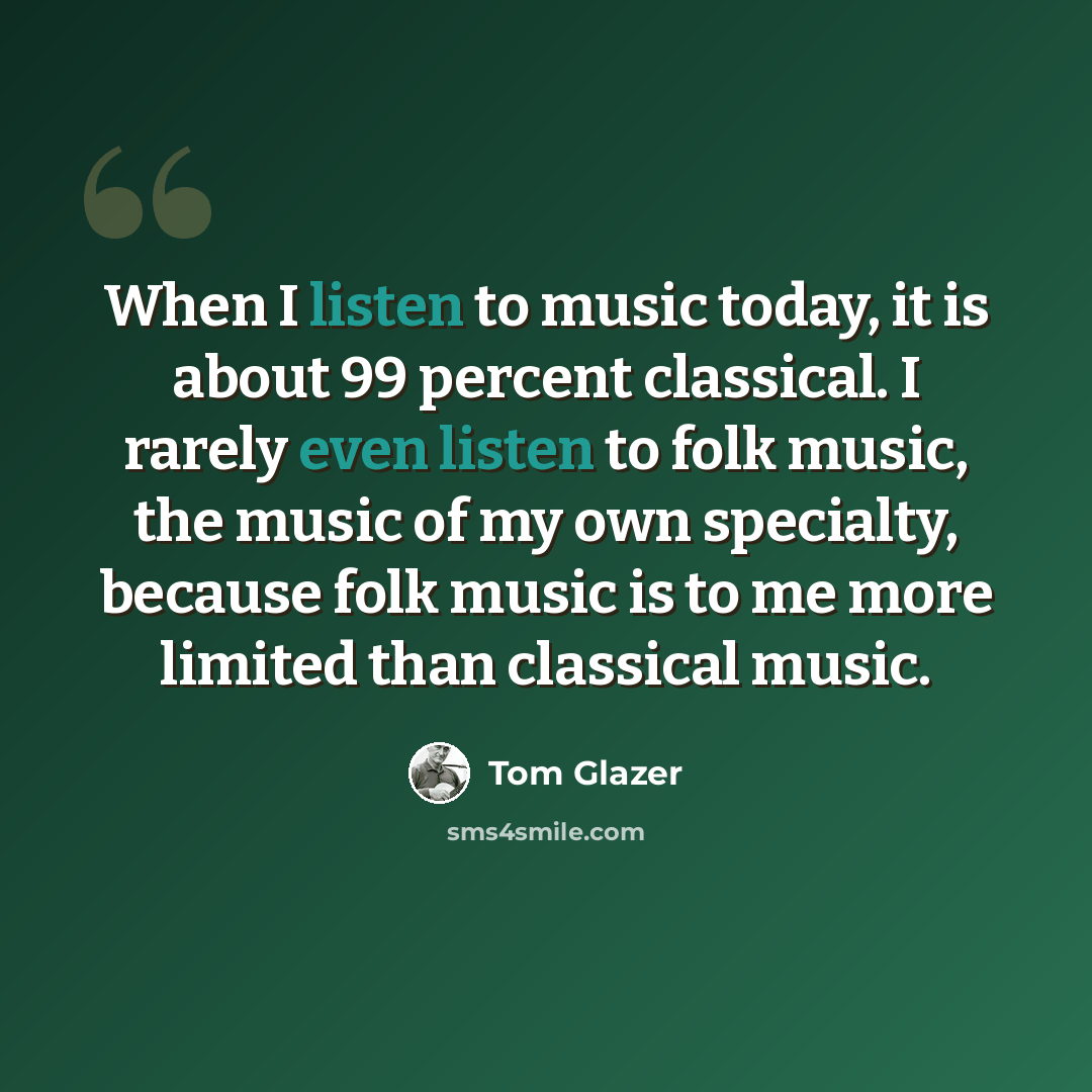 “When I listen to music today, it is about 99 percent classical. I rarely even listen to folk music, the music of my own specialty, because folk music is to me more limited than classical music.” quote by Tom Glazer