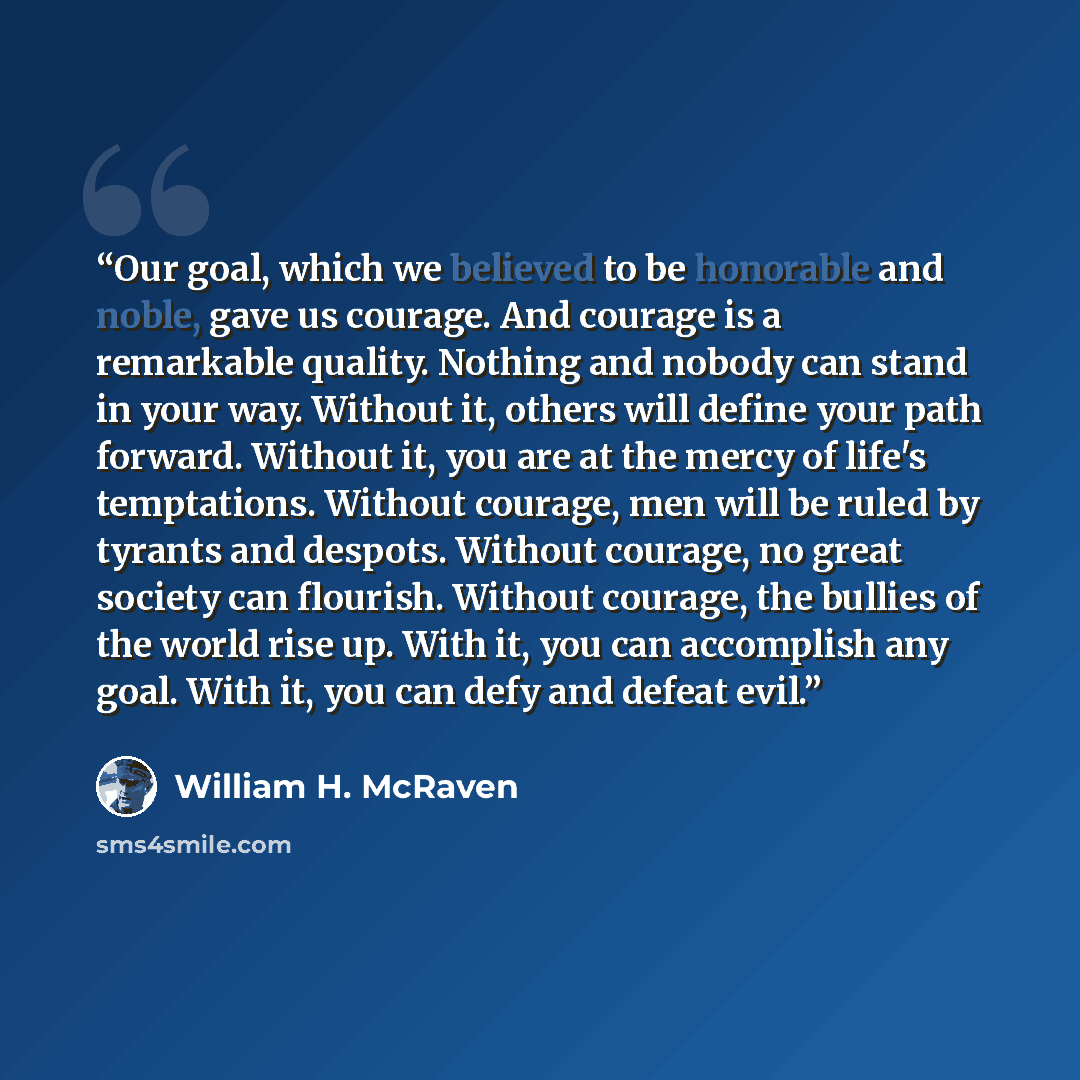 “Our goal, which we believed to be honorable and noble, gave us courage. And courage is a remarkable quality. Nothing and nobody can stand in your way. Without it, others will define your path forward. Without it, you are at the mercy of life's temptations. Without courage, men will be ruled by…” quote by William H. McRaven