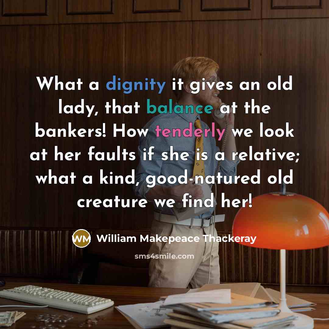 “What a dignity it gives an old lady, that balance at the bankers! How tenderly we look at her faults if she is a relative; what a kind, good-natured old creature we find her!” quote by William Makepeace Thackeray
